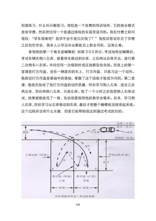 刻意练习，什么叫分解练习。驾校是一个收费的培训场所，它的商业模式
是收学费，然后把任何一个能通过体检的车盲变成司机。我在付费之前问
驾校：‚学车很难吧？我学不会不是白交钱了？‛驾校回答说你交了学费
之后包你学会，很多人小学没毕业都能当上职业司机，没那么难。
  拿驾照的第一个难关是蝴蝶桩：如图 3-3-3 所示，考试场地呈蝴蝶状，
考试车辆先倒八左库，接着将车移动到右库，之后再从右库开出，进行第
二次倒车八右库。中间任何一次碰到杆或压线都宣告失败。而我上的第一
堂课是打方向盘，坐在一辆废弃的车上，打方向盘，只练习这一个动作。
教练说打方向盘是基础中的基础，掌握了这个技能才能成为司机。第二堂
课，教练先验收了我打方向盘的动作质量，然后学习倒人左库，进去之后
再出来，然后再倒八左库，只练左库。练了一个小时之后我想倒人右库试
试，结果被教练骂了一顿，告诉我要按照他的教学步骤来。后来，学习倒
人右库，然后学习从左库移动到右库，最后才把整个蝴蝶桩流程串起来练。
这个过程并没有什么乐趣，但是它能帮助我达到通过考试的目的。




                 236
 
