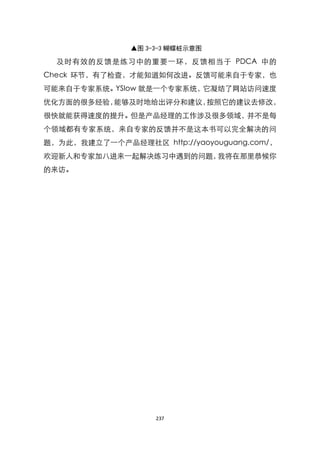 ▲图 3-3-3 蝴蝶桩示意图

  及时有效的反馈是练习中的重要一环，反馈相当于 PDCA 中的
Check 环节，有了检查，才能知道如何改进。反馈可能来自于专家，也
可能来自于专家系统。YSlow 就是一个专家系统，它凝结了网站访问速度
优化方面的很多经验，能够及时地给出评分和建议，按照它的建议去修改，
很快就能获得速度的提升。但是产品经理的工作涉及很多领域，并不是每
个领域都有专家系统，来自专家的反馈并不是这本书可以完全解决的问
题，为此，我建立了一个产品经理社区 http://yaoyouguang.com/，
欢迎新人和专家加八进来一起解决练习中遇到的问题，我将在那里恭候你
的来访。




                    237
 