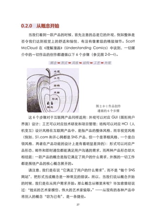 当我们看到一款产品的时候，首先注意的总是它的外观，例如整体是
否令我们达到视觉上的舒适和愉悦，有没有像素级的精致细节。Scott
McCloud 在《理解漫画》（Understanding Comics）中谈到，一切媒
介中的～切作品的创作都遵循以下 6 个步骤（参见图 2-0—I）。




                            图 2.0-1 作品创作
                            遵循的 6 个步骤

  这 6 个步骤对于互联网产品同样适用：外观可以对应 GUI（图形用户
界面）设计；工艺可以对应技术研发和项目管理；结构可以对应 HCI（人
机变互）设计风格在互联网产品中，是指产品的整体风格，而非视觉风格
（例如，51.com 和开心网都是 SNS 产品，但一个是草根风格，一个是白
领风格，两者在产品功能的设计上是有着明显差异的）：形式可以对应产
品形态，邮件和即时通信都能满足用户沟通的需求，而两种产品形态却大
相径庭；一款产品的概念是指它满足了用户的什么需求，外围的一切工作
都是围绕产品的核心概念展开的。
  请注意，我们是在说‚它满足了用户的什么需求‛ 而不是
                        ，   ‚做个 SNS
网站‛，把形式当成概念是一种常见的错误。所以，当我们说从概念开始
的时候，我们是在从用户需求开始。那么概念从哪里来呢？毕加索曾经说
过：
 ‚拙劣的艺术家模仿，伟大的艺术家偷取。‛——从现有的各种产品中
将别人的概念‚窃为已有‛，是一条捷径。

                     27
 