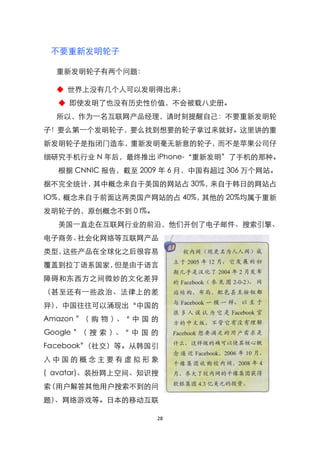 不要重新发明轮子

  重新发明轮子有两个问题：

  ◆ 世界上没有几个人可以发明得出来；
  ◆ 即使发明了也没有历史性价值，不会被载八史册。
  所以，作为一名互联网产品经理，请时刻提醒自己：不要重新发明轮
子！要么第一个发明轮子，要么找到想要的轮子拿过来就好。这里讲的重
新发明轮子是指闭门造车，重新发明毫无新意的轮子，而不是苹果公司仔
细研究手机行业 N 年后，最终推出 iPhone-‚重新发明‛了手机的那种。
  根据 CNNIC 报告，截至 2009 年 6 月，中国有超过 306 万个网站。
据不完全统计，其中概念来自于美国的网站占 30%，来自于韩日的网站占
IO%，概念来自于前面这两类国产网站的占 40%，其他的 20%均属于重新
发明轮子的，原创概念不到 0 l%。
  美国一直走在互联网行业的前沿，他们开创了电子邮件、搜索引擎、
电子商务、社会化网络等互联网产品
类型，这些产品在全球化之后很容易
覆盖到拉丁语系国家，但是由于语言
障碍和东西方之间微妙的文化差异
（甚至还有一些政治、法律上的差
异），中国往往可以涌现出‚中国的
Amazon ‛ 购 物 ）
        （     、‚ 中 国 的
Google ‛（ 搜 索 ）、‚ 中 国 的
Facebook‛（社交）等。从韩国引
入中国的概念主要有虚拟形象
( avatar)、装扮网上空间、知识搜
索（用户解答其他用户搜索不到的问
题）、网络游戏等。日本的移动互联

                      28
 