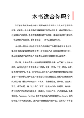 本书适合你吗？
  你可能本身就是一名经常忙到不知道自己都在忙什么的互联网产品

经理，或者是一名起早贪黑的互联网偏产品型的创业者，或者想要成为一

名互联网产品经理，或者想要通过创建产品创业，或者在考虑要不要成为

一名互联网产品经理、要不要创业——本书正是为你所写。


  本书第一部分介绍的是互联网产品经理的工作职责和职业发展轨迹，

第二部分将讨论如何创建并发布一款互联网产品（包括如何获得投资），

第三部分讲述产品发布之外的工作以及如何有效提升自己的能力。


  坦白说，本书并不是一本完善的互联网创业指南。由于我个人经验的

局限，本书的内容并没有涵盖人力资源、财务、法务、行政、研发、运营、

投资并购等环节。但是，本书可以从如何做产品的角度帮助你奠定公司的

基础——如果你认为产品是一家创业公司的基础的话。我们可以数数国内

的几位大佬（排名不分先后）：马化腾，首席体验官，偏产品，懂技术；

马云，善于布局，偏“大产品”：丁磊，技术加产品：张朝阳，偏销售，

不过他的产品也是以销售为主；李彦宏，技术加产品，产品偏技术。再看

看国外，Facebook、Twitter 都拥有技术加产品型的领导人；Google 的两

位创始人和李彦宏相似，其产品本身也是技术型产品；史蒂夫·乔布斯



                     3
 