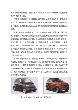 重新发明轮子的怪圈，甚至还形成了一定程度上的‚我重新发明的轮子最
先进‛的自负心态。
  在扩展训练游戏中也会暴露类似的问题：大家被分为几个小团队完成
项目，游戏规则并没有说不能去收集其他团队的情报，但是绝大多数团队
都不会派人去其他团队交流，而游戏的结果往往是收集情报最充分的团队
获胜。
 地球上有很多私有的资源，比如一个网站的域名、设计元素、源代码、
用户数据库以及该网站申请的一些专利，这些都是受法律保护或者作为商
业秘密由这家网站自己保护的，而在这些受保护的私有资源之外的资源，
比如它提出了一个让用户在网上进行讨论的概念，就是公共资源。公共资
源是人类可以共同使用的资源，所以那么多‚中国的 xx‛并没有因为借
鉴了这些范本而被送上法庭，反而被收购或者独立上市了。作为一名产品
经理，具有一定的英语能力是非常有益的，这可以帮助你在第一时间发现
一些公共资源。
  如果把视野放宽一些，会发现 Copy to China 并不是互联网所特有
的现象。我们的药品，我们的通信行业，我们的股票市场，我们的汽车（参
见图 2-0-3），全都在借鉴世界先进经验。其他国家也是一样，日本并没有
发明电梯和汽车，但是日本的电梯和汽车在很多国家和地区都销售得很
好。毫不夸张地说，各个国家的各个行业，无时无刻不在借鉴世界上其他
地方更先进的经验。




      图 2-0-3 Smart fortwo 被 copy 成了小贵族

                        30
 
