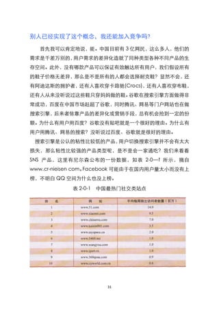 别人已经实现了这个概念，我还能加入竞争吗?

  首先我可以肯定地说，能。中国目前有 3 亿网民，这么多人，他们的
需求是千差万别的，用户需求的差异化造就了同种类型各种不同产品的生
存空间。此外，没有哪款产品可以保证有效触达所有用户，我们假设所有
的鞋子价格无差异，那么是不是所有的人都会选择耐克鞋？显然不会，还
有阿迪达斯的拥护者，还有人喜欢穿卡路驰(Crocs)，还有人喜欢穿布鞋，
还有人从来没听说过这些鞋只穿妈妈做的鞋。谷歌在搜索引擎方面做得非
常成功，百度在中国市场赶超了谷歌，同时腾讯、网易等门户网站也在做
搜索引擎，后来者依靠产品的差异化或营销手段，总有机会抢到一定的份
额。为什么有用户用百度？谷歌没有贴吧就是一个很好的理由。为什么有
用户用腾讯、网易的搜索？没听说过百度、谷歌就是很好的理由。
 搜索引擎是公认的粘性比较低的产品，用户切换搜索引擎并不会有太大
损失，那么粘性比较强的产品类型呢，是不是会一家通吃？我们来看看
SNS 产品，这里有尼尔森公布的一份数据，如表 2-0—f 所示，摘自
www.cr-nieisen com。Facebook 可能由于在国内用户量太小而没有上
榜，不明白 QQ 空间为什么也没上榜。

           表 2-0-1 中国最热门社交类站点




                     31
 