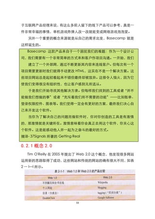 于互联网产品经理来说，有这么多前人留下的线下产品可以参考，真是一
件非常幸福的事情，单机游戏炸弹人改一改就能变成网络游戏泡泡堂。
   另外一个重要的概念来源就是从自己的需求出发，Basecamp 就是
这样诞生的。
   Basecamp 这款产品来自于一个困扰我们的难题：作为一个设计公
司，我们需要有一个非常简单的方式来和客户作项目沟通。一开始，我们
   建立了一个外部网，通过不断更新其内容来连线客户。但每次有一个
项目需要更新时我们就得手动更改 HTML，这实在不是一个解决方案。这
些项目网站总是起初看起来不错但最终却被放弃。这很令人恼火，因为它
使我们变得很没有组织性，也让客户感到无所适从。
   于是我们开始寻找其他解决方隶。但每样我们找到的工具或者‚并不
能做我们想做的事‛或者‚充斥着我们所不需要的功能‛——比如账单、
登录权限控件、图表等。我们觉得一定会有更好的方案，最终我们决心自
己来开发这个软件。
   当你为了解决自己的问题而做软件时，你对你创造的工具是有激情
的，那激情就是关键所在。激情意味着你会真正去用这个软件，你关心这
个软件。这是能感动他人并一起为之奋斗的最好的方式。
摘译- 37Signals 所著的 Getting Real

0.2.1 概念 2.0
   Tim O'Reilly 在 2005 年提出了 Web 2.0 这个概念，他发现很多网站
运用新的思路取得了成功，这些网站和传统的网站的确有很大不同，如表
2 一 l—l 所示。




                            33
 