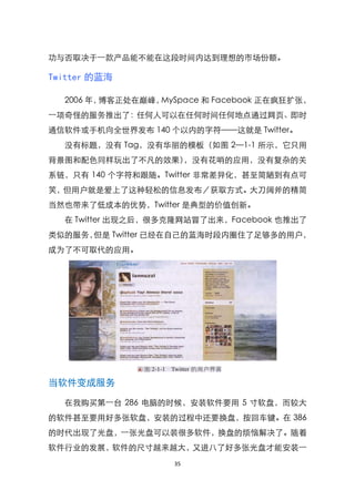 功与否取决于一款产品能不能在这段时间内达到理想的市场份额。

Twitter 的蓝海

  2006 年，博客正处在巅峰，MySpace 和 Facebook 正在疯狂扩张，
一项奇怪的服务推出了：任何人可以在任何时间任何地点通过网页、即时
通信软件或手机向全世界发布 140 个以内的字符——这就是 Twitter。
  没有标题，没有 Tag，没有华丽的模板（如图 2—1-1 所示，它只用
背景图和配色同样玩出了不凡的效果），没有花哨的应用，没有复杂的关
系链，只有 140 个字符和跟随。Twitter 非常差异化，甚至简陋到有点可
笑，但用户就是爱上了这种轻松的信息发布／获取方式。大刀阔斧的精简
当然也带来了低成本的优势，Twitter 是典型的价值创新。
  在 Twitter 出现之后，很多克隆网站冒了出来，Facebook 也推出了
类似的服务，但是 Twitter 已经在自己的蓝海时段内圈住了足够多的用户，
成为了不可取代的应用。




当软件变成服务

  在我购买第一台 286 电脑的时候，安装软件要用 5 寸软盘，而较大
的软件甚至要用好多张软盘，安装的过程中还要换盘，按回车键。在 386
的时代出现了光盘，一张光盘可以装很多软件，换盘的烦恼解决了。随着
软件行业的发展，软件的尺寸越来越大，又进八了好多张光盘才能安装一
                    35
 
