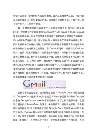 个软件的局面，使用软件再次变得困难。进八互联网时代之后，下载和虚
拟光驱初步解决了软件安装的问题，每次重装完操作系统，下载一通，就
有软件用了。还能更方便吗？
   第一个常驻浏览器伴随我整个上网时长的服务是 Gmail（参见图
2-1-2）它代替了我之前常用的 Outlook 软件。 Gmail 之前， Hotmail
      ，                     在         有
等很多在线邮箱，但是它们的速度和操作效率都比不上邮件客户端软件。
Gmail 解决了这些问题，它创新的 Ajax 界面提供了非常高的操作效率，
同时它还解决了存储的问题，我不用再担心邮件太多需要清理或者要将邮
件备份到自己的电脑上这些问题。在 Outlook 时代，我要下载 Outlook
软件，安装、设臵邮箱账户，然后才能开始使用，如果换了～台电脑或者
重装了操作系统，整个流程就要重复一遍，还会丢失存放在本地的邮件和
联系人信息。在 Gmail 时代，我在任何一台电脑或者手机上通过浏览器
访问、登录 Gmail，就可以查看我的所有邮件了，包括我发送出去的邮件。
支撑 Gmail‚无需删除邮件‛
               （Gmail 刚推出的时候甚至就没有提供删除
邮件的按钮）理念的是标签、过滤器、搜索等特性，有了这些高效的工具，
在海量邮件中也能迅速查找到想找的内容。




   在撰写本书的过程中，我深刻地感受到了 Google Docs 带给我的便
利。Google Docs 是由 Google 收购的 Writely 参见图 2-1-3） Google
                                  （           和
自家的 Google Spreadsheets 合并而成的，除了文档和电子表格，它还
可以制作类似 PowerPoint 的演示。由于我的写作时间比较零散，我需要
随时随地都能写，所以我选择了使用 Google Docs 而不是 Word 软件来
写这本书。Google Docs 让我的写作不再被文档文件和版本所困扰，我
在公司、家里或者酒店，都可以进八 Google Docs 继续写作，不用携带
U 盘，不用担心一个文档出现了多个分支的版本而需要合并的问题。当我

                         36
 