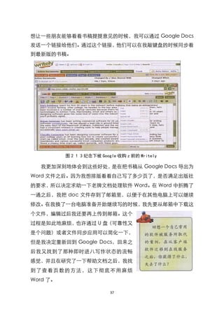 想让一些朋友能够看看书稿提提意见的时候，我可以通过 Google Docs
发送一个链接给他们。通过这个链接，他们可以在我敲键盘的时候同步看
到最新版的书稿。




          图 2 1 3 纪念下被 Google 收购 z 前的 Writely

   我更加深刻地体会到这些好处，是在把书稿从 Google Docs 导出为
Word 文件之后。因为我想排版看看自己写了多少页了，是否满足出版社
的要求，所以决定求助一下老牌文档处理软件 Word。在 Word 中折腾了
一通之后，我把 doc 文件存到了邮箱里，以便于在其他电脑上可以继续
修改。在我换了一台电脑准备开始继续写的时候，我先要从邮箱中下载这
个文件，编辑过后我还要再上传到邮箱。这个
过程是如此地麻烦，也许通过 U 盘（可靠性又
是个问题）或者文件同步应用可以简化一下，
但是我决定重新回到 Google Docs，回来之
后我又找到了那种即时进八写作状态的流畅
感觉，并且在研究了一下帮助文档之后，我找
到 了 查 看页 数 的 方法， 这 下 彻底 不 用 麻 烦
Word 了。

                           37
 