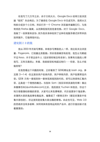 在我写了几万字之后，由于文档太大，Google Docs 经常引发浏览
器‚假死‛失去响应。为了继续在 Google Docs 中完成写作，我把大文
档拆分成多个小文档，然后打开一个 Chrome 浏览器来编辑它们，与我
常用的 Firefox 隔离，从而降低假死的危害范围。对于 Google Docs，
我做了一些探索和妥协，因为我亲身体验到了这种在线服务模式所带来的
效率提升，它值得我付出。

进化到 2 0 的我

  我从 2003 年开始写博客，和很多写博客的人一样，我比较关注浏览
量、Pagerank、订阅量这类数据。然后我很痛苦地发现，我怎么写都超
不过 Keso、木子美这些牛人（还好那时候没有老徐）。如果有无数的人帮
我写，又有无数的』、来看，我就能轻松地超过他们……但是，怎么才能
做到呢？
  在我想着这个问题的时候，正好看到了 QDB(网址是 bash org，参
见图 2—1-4) -在这里由用户发表内容，用户审核内容，用户投票筛选内
容。QDB 只有一套规则和一套体现其规则的代码，却可以持续地汇集内
容，这真是一个理想的概念。当我和 Sam（我在环球资源的同事）搞出
来糗事百科(qiushibaikecom)之后，我的朋友 Yuchen 和我说，你这个
地方很像蒲松龄搞的茶馆，大家可以来免费喝茶，代价是要讲个鬼故事。
老蒲把大家的鬼故事收集起来，编纂成了《聊斋志异》（据说老蒲是半收
集半原创的），你这里则是收集大家出糗的事情。由此也可见，Web 2.0
的思路并没有多新鲜，如何将其有效地运用到产品中，进行价值创新才是
最重要的。




                    38
 