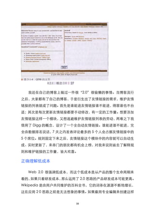 我还在自己的博客上做过一件很‚2.0‛很偷懒的事情。当博客流行
之后，大家都有了自己的博客，于是衍生出了友情链接的需求，维护友情
链接的列表就成了问题。首先是谁能进友情链接谁不能进，得罪谁也不台
适；其次是每次更新友情链接都要手动修改，有一定的工作量。想要添加
友情链接这样一个模块，又想逃避维护友情链接列表的劳动，两难之下我
借用了 Digg 的概念，设计了一个全自动友情链接。谁能进谁不能进，完
全由数据排名说话，7 天之内发表评论最多的 5 个人会占据友情链接中的
5 个席位。规则固定下来之后，友情链接这个模块中的内容就可以自动生
成、实时更新了，来串门的朋友都有机会上榜，对我来说则省去了解释规
则和维护链接的工作量，皆大欢喜。

正确理解低成本

  Web 2.0 很强调低成本，而这个低成本是从产品的整个生命周期来
看的，如果只看研发成本，那么运用了 2.0 思路的产品研发成本可能更高。
Wikipedia 是由用户共同维护的百科全书，它的词条在源源不断地增长，
这在应用 2 0 思路之前是无法想象的事情。如果雇用专业编辑来创建这样


                 39
 