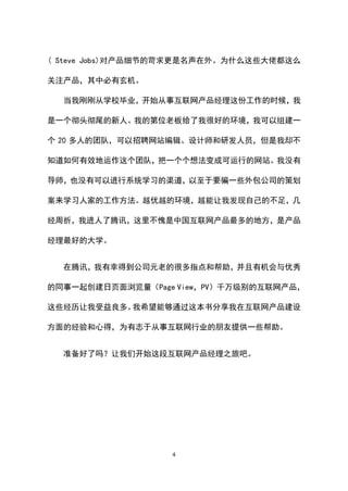 ( Steve Jobs)对产品细节的苛求更是名声在外。为什么这些大佬都这么

关注产品，其中必有玄机。

  当我刚刚从学校毕业，开始从事互联网产品经理这份工作的时候，我

是一个彻头彻尾的新人。我的第位老板给了我很好的环境，我可以组建一

个 20 多人的团队，可以招聘网站编辑、设计师和研发人员，但是我却不

知道如何有效地运作这个团队，把一个个想法变成可运行的网站。我没有

导师，也没有可以进行系统学习的渠道，以至于要骗一些外包公司的策划

案来学习人家的工作方法。越优越的环境，越能让我发现自己的不足，几

经周折，我进人了腾讯，这里不愧是中国互联网产品最多的地方，是产品

经理最好的大学。


  在腾讯，我有幸得到公司元老的很多指点和帮助，并且有机会与优秀

的同事一起创建日页面浏览量（Page View，PV）千万级别的互联网产品，

这些经历让我受益良多。我希望能够通过这本书分享我在互联网产品建设

方面的经验和心得，为有志于从事互联网行业的朋友提供一些帮助。


  准备好了吗？让我们开始这段互联网产品经理之旅吧。




                  4
 