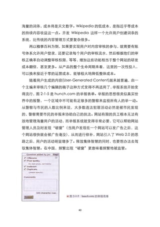 海量的词条，成本将是天文数字。Wikipedia 的低成本，是指近乎零成本
的持续内容收益这一点。开发 Wikipedia 这样一个允许用户创建词条的
系统，比传统的内容管理方式要复杂很多。
  再以糗事百科为倒，如果要实现用户对内容审核的参与，就需要有账
号体系允许用户登录，还要记录每个用户的审核流水，然后根据他们的审
核正确率自动调整审核权限，等等，增加这些功能相当于整个网站的研发
成本翻倍，甚至更多。从产品的整个生命周期来看，这里的一次性投入，
可以换来接近于零的运营成本，能够极大地降低整体成本。
  随着用户生成的内容(User-Generated Content)越来越普遍，由一
个主编来审核几个编辑的稿子这种方式变得不再适用了，举报系统开始变
得流行，图 2-1-5 是 hunch.com 的举报表单。举报的思想很类似真实世
界中的报警，一个区域中不可能有足够多的警察来监视所有人的举一动。
从警察与市民的人数比例来说，大多数违法犯罪活动必然是被市民发现
的，警察需要市民的举报来协助自己的执法。网站有限的员工根本无法有
效地管理海量用户的活动，而举报系统就变得非常必要，它可以帮助网站
管理人员及时发现‚破窗‛（当用户发现在一个网站可以发广告之后，这
个网站很快就会被广告淹没），从而进行修补，网站引入了 Web 2.0 的思
路之后，用户的活动明显增多了。释放集体智慧的同时，也要想办法去驾
驭集体智慧。在中国，频繁出现‚破窗‛更意味着频繁地被监管。




                    40
 