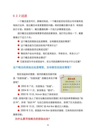 0.2.2 过滤
  一个概念是否可行，更确切地说，一个概念能否在你的公司中被有效
地执行出来，是比概念本身更重要的问题。再好的概念都只是 0，有效的
执行才是。前面的 1，概念遭遇的第一个执行步骤便是过滤。
  进行概念过滤的时候需要考虑的因素很多，我们可以简化一下，着重
看看以下这几个点。
  ◆ 这个概念的原始出处是哪里，全球最佳实践在哪里？
  ◆ 这个概念能为它的目标用户带来什么？
  ◆ 进入的壁垒是否过高或过低？
  ◆ 哪些用户会从中受益，他们是男是女，年龄多大，有多少人？
  ◆ 这个概念是否有商业模式？
  ◆ 它能否成为平台或现金牛，在公司的战略布局中处于什么位臵？

这个概念的原始出处是哪里，全球最佳实践在哪里？

  现在说起知识搜索，国内的最佳实践可能
是‚百度知道‛‚百度知道‛的概念来自于哪
       。
里呢？
  ◆ 2005 年 7 月，百度推出‚知道‛。
  ◆ 2004 年 11 月，新浪推出‚爱问‛。
  ◆ 2002 年 10 月，Naver 推出了具有知识
问答、烦恼问答（加人了娱乐化概念的知识搜索）和开放辞典等模块的‚知
识 iN‛，并将‚知识 iN‛与自己的综合搜索相结合，获得了巨大的成功。
  ◆ 2000 年 10 月，DBDIC 将 Ask Bar 模式引入韩国。
  ◆ 2000 年 2 月，美国的 Ask Bar 发明知识搜索，它具有知识问答和
搜索功能。

 为什么要寻找概念的原始出处?

                      41
 