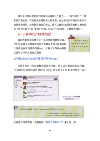 因为这样可以帮助我们更深刻地理解这个概念。一个概念经过几个国
家的反复实践，可能已经变得很庞大很复杂，它主要为目标用户带来什么
已经很难辨识。如果找到概念的源头，就可以看清知识搜索的核心概念就
是‚让用户回答用户提出的问题，形成一个知识库，并且提供搜索‛。

  为什么要寻找全球最佳实践？

  国内的最佳实践并不等于全球范围的最佳实践，
它们可能对全球最佳实践作了裁减和变换（其中本地
化性质的变形是值得借鉴的），了解全球范围的最佳
实践可以令产品的起点更高。

这个概念能为它的目标用户带来什么?

  如果不能用一句话解释清楚这个问题，那么这个概念就有大问题。
Facebook 的实时动态（News feed，参见图 2-2-1）给用户带来什么？




光有这句话还不够，还需要用‚真实世界投射法‛来验证一下。


                    42
 