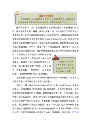 在真实世界中，我们也是通过默默观察身边的朋友来获得他们的动
向。比如小强今天早上胳膊上缠着纱布来上班，结合他昨天下班拎着足球
走出办公室，可以推测他可能在踢球的时候受伤了。这种通过观察周围来
获取信息的方法的专业术语叫周觉( Ambient Awareness)，周觉可以节
省很多不必要的提问和回答。在实时动态出现之前，我们想要在互联网上
关注好友的博客、Twitter’就耍一个一个地方跑去看，费时费力，而且网
络上暴露出来的信息有限，很多事情还是要通过电子邮件或者即时通信去
问。实时动态为我们提供了互联网上的周
觉能力，它创造了一个集中的、高效的观
测中心，并且致力于收集用户更多的线上
线下行为（比如新结交了朋友、上传了照
片、去电影院看了一场电影等），从而能够
让用户 很轻松地默默关注网上的朋友。
  魔兽世界中的副本(instance dungeon)给用户带来什么？副本可以
让用户在私人地下城中进行更个人的体验。
  副本这个概念是由 Uitima Online 的制作人 Richard Ganiott 最早提
出来的，目的是解决 MMORPG 中众多玩家抢一个 BOSS 的问题。每个
玩家都想杀死游戏中的大 BOSS，如果游戏世界中只有一个大 Boss，那么
大家只好排队去杀它，力气小的玩家还会被赶走而没有排队的资格。这就
好比真实世界中只有个电影院，大家要看《阿凡达》只能排队轮着看。实
际上，真实世界中有无数个电影院，想看《阿凡达》的人 可以随时买票进
人其中的个进行体验。副本就是游戏中的电影院，每个副本中都有大 BOSS
的分身，玩家可以随时进入副本进行体验，不用排队，互不干扰。进入的


                       43
 