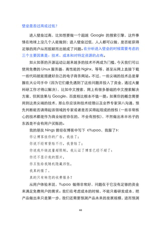 壁垒是否过高或过低？

  进人壁垒过高，比如想要做一个超越 Google 的搜索引擎，这件事
情在地球上没几个人能做到；进入壁垒过低，人人都可以做，是否能获得
足够的用户从而脱颖而出就成了问题。在分析进入壁垒的时候需要考虑的
三个主要因素是：技术、成本和对特定资源的占有。
  如火如荼的开源运动让越来越多的技术不再成为门槛，今天我们可以
使用免费的 Linux 服务器、高性能的 Nginx，等等，甚至从网上直接下载
一些代码就能措建好自己的电子商务网站。不过，一些尖端的技术总是掌
握在大公司手中（因为它们最先遇到了这些问题并投入了资金，通过大量
科研工作才得以解决），比如中文搜索，网上有很多基础的中文搜索解决
方案，但其效果与 Google、百度相比根本不值一提。如果你的概念需要
用到这类尖端的技术，那么你应该和技术经理以及业界专家深八沟通，预
先判断能否请得起该领域的专家或者是否买得起现成的授权（一些非常核
心的技术都是作为商业秘密存在的，不会有授权），不然做出来半吊子的
东西是不会有用户买账的。
  我的朋友 Nings 曾经在博客中写下《Yupoo，我服了》：
  你让博客挂你的广告，我挂了；
  你说不经常登陆不行，我登陆了；
  你说我外链流量超限制，我认证了博客已经不超了：
  你还不显示我的图片，
  你五张给我随机隐藏四张，
  我真的服了。
  真的只有转您的收费服务？
  从用户体验来说，Yupoo 做得非常好，问题在于它没有足够的资金
来满足免费用户的需求。我们在考虑成本的时候，不能只看研发成本，把
产品做出来只是第一步，我们还需要预测产品未来的发展规模，进而预测


                   44
 