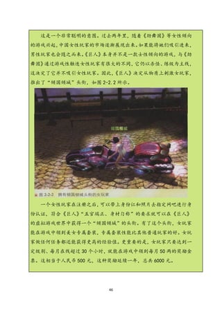 这是一个非常聪明的意图。过去两年里，随着《劲舞固》等女性倾向
的游戏兴起，中国女性玩家的市场逐渐展现出来。如果能将她们吸引进来，
男性玩家也会随之而来。
          《巨人》本身并不是一款士性倾向的游戏， 《劲
                             与
舞团》通过游戏性触迭女性玩家有很大的不同，它仍以杀怪、练级为主线，
这决定了它并不吸引女性玩家。因此，
                《巨人》决定从物质上刺激女玩家，
推出了“倾国倾城”头衔，如图 2-2.2 所示。




  一个女性玩家在注册之后，可以带上身份讧和照片去指定网吧进行身
份认证，符合《巨人》“五官端正、身材匀称”的要求就可以在《巨人》
的虚拟游戏世界中获得一个“倾国倾城”的头衔。有了这个头衔，女玩家
能在游戏中领到美女专属套装，专属套装性能比其他普通玩家的好。女玩
家做任何任务都还能获得更高的经验值。更重要的是，女玩家只要达到一
定级别、每月在线超过 30 个小时，就能在游戏中领到每月 50 两的奖励金
票。这相当于人民币 500 元，这种奖励延续一年，总共 6000 元。




                  46
 