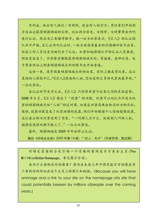 有利益，就会有人惦记 i 有规则，就会有人钻空子。男玩家们开始想
方设法去获得倾国倾城的头衔，比如找女朋友、女同学、女同事等击网吧
进行认证，然后自己来操作账号。据一位女玩家表示，《巨人》的认证团
队并不严格，自己去网吧认证时，一些女孩连很基本的问题都回答不出来，
但是工作人员还是为她们办了认证。如果和地推团队中的认证人员熟悉，
那就更容易了，不用替身都能获得倾国倾城头衔。紧接着，各种社区、电
子商务网站上倒卖倾国倾城头衔的账号也开始普遍。
    这样一来，很多顶着倾国倾城头衔的玩家，实际上都是男玩家。这让
其他的人情怒不已。
        “《巨人》里面的人妖，恐怕是那么多游戏里面最多的，”
一位玩家说。
    在认证环节失守之后，《巨人》只好寄希望于玩家之间的互相监督。
2008 年 5 月，
          《巨人》推出了“投票”的功能，玩家可以向认为不是女玩
家的倾国倾城号扳“人妖”的反对票，如果反对票高便会取消对方的头衔。
很快，投票功能变成了玩家泄愤的武器，他们开始根据个人情绪随便投票，
这让真正的女玩家受到了伤害。“一问别人点什么，就被别人叫做人妖，
搞得我连游戏都不敢上了，”一位士玩家说。
    最终，倾国倾城在 2009 年年初停止认证。
   摘自《环球企业家》2009 年第 14 期，‘巨人’失手‛
                        ‚       （作者罗燕、勒志辉)



    对 特 定 资 源 的 占 有 万 面 一 个 有 趣 的 案 例 是 百 万 美 金 主 页 (The
MillHionDoUarHomepage，参见图 2-2-3)。
    我为什幺要购买你的像素？因为在未来几年中将有数百万的潜在用
户看到你的网站在这个主页上的图片和链接。（Because you will have
animage and a link to your site on the homepage ofa site that
could potentially beseen by millions ofpeople over the coming
years.)


                             47
 
