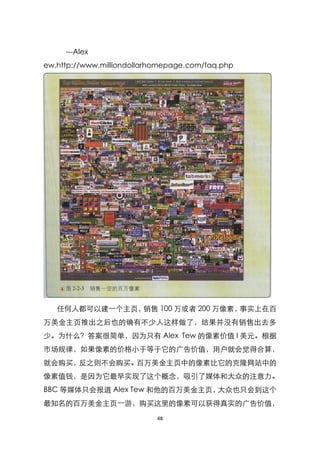 ---Alex
ew,http://www.milliondollarhomepage.com/faq.php




   任何人都可以建一个主页，销售 100 万或者 200 万像素，事实上在百
万美金主页推出之后也的确有不少人这样做了，结果并没有销售出去多
少。为什么？答案很简单，因为只有 Alex Tew 的像素价值 l 美元。根据
市场规律，如果像素的价格小于等于它的广告价值，用户就会觉得合算，
就会购买，反之则不会购买。百万美金主页中的像素比它的克隆网站中的
像素值钱，是因为它最早实现了这个概念，吸引了媒体和大众的注意力。
BBC 等媒体只会报道 Alex Tew 和他的百万美金主页，大众也只会到这个
最知名的百万美金主页一游，购买这里的像素可以获得真实的广告价值，

                            48
 