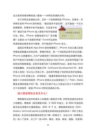 这正是容易被忽略的进入壁垒——对特定资源的占有。
  关于对特定资源的占有，另外一个经典案例是 iPhone。史蒂夫〃乔
布斯在发布 iPhone 的时候说，
                 ‚通话是杀手级应用‛，这可真是一个巨大
的烟雾弹，如果部手机不能通话，它还是手机
吗？通话只是 iPhone 进人智能手机市场的通
行证。那么，iPhone 的壁垒是什么？多点触
摸？沿袭自 os X 的图形界面？iTunes?这些特
性很快就会被竞争对手复制，并不能保护 iPhone 多久。
  谜底在苹果发布 App Store 的时候揭晓了，iPhone 为自己建立的竞
争壁垒是数量众多的应用，更确切地说，是一个活跃的应用开发生态圈。
iPhone 出货量很大，几代产品都保持了相同的分辨率和相近的硬件规格，
用户不能自行安装第三方应用而必须经过 App Store，这些条件制造了良
好的应用销售基础；应用开发者写好了应用程序(App)，放到 App Store
中就能赚钱，并且还有完善的 SDK（Software Development Kit，软件
开发工具包）可以马上开始工作，这些条件制造了良好的应用开发基础。
iPhone 3GS 发售之后，乔布斯说：‚随着苹果革命性的 App Store 里已
拥有 5 万多种应用程序，iPhone 的势头比从前更强大了。 Palm、
                               ‛     Nokia
都是老牌的智能手机厂商，可是它们的产品上才能运行多少个应用呢?5
万个应用程序，就是 iPhone 对特定资源的占有。

  进入壁垒很低会发生什么？

  博客服务从技术和成本上来看进八壁垒并不高，对特性资源也没有多
少依赖性。博客网（原名博客中国）于 2002 年成立，在 2003 年底的时
候号称全球第中文博客网站。2005 年 9 月，博客网获得来自 GGV、
Mobius VentureCapital 以及软银亚洲等风险投资机构共 1 000 万美元
的投资。在没有足够的壁垒保护这个第一的情况下，创业公司（如博客大
巴）加八了竞争，大门户（如 MSN、腾讯、新浪、网易、搜狐、百度等）

                      49
 