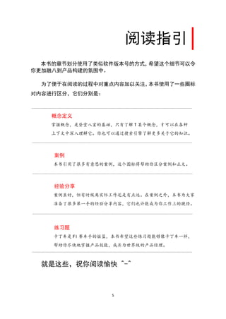 阅读指引
  本书的章节划分使用了类似软件版本号的方式，希望这个细节可以令
你更加融八到产品构建的氛围中。

  为了便于在阅读的过程中对重点内容加以关注，本书使用了一些圈标
对内容进行区分，它们分别是：



    概念定义
   掌握概念，是登堂八室的基础，只有了解 T 某个概念，才可以在各种
   上下文中深入理解它。你也可以通过搜索引擎了解更多关于它的知识。



    案例
    本书引用了很多有意思的案例，这个图标将帮助你区分案例和正文。



    经验分享
    案例虽好，但有时候离实际工作还是有点远。在案例之外，本书为大家
    准备了很多第一手的经验分享内容，它们也许能成为你工作上的捷径。




    练习题
    卡丁车是 Fl 赛车手的摇篮，本书希望这些练习题能够像卡丁车一样，
    帮助你尽快地掌握产品技能，成长为世界级的产品经理。



  就是这些，祝你阅读愉快 ^-^



                 5
 