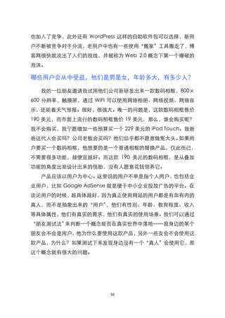 也加入了竞争，此外还有 WordPress 这样的自助软件包可以选择，新用
户不断被竞争对手分流，老用户中也有一些使用‚搬家‛工具搬走了，博
客网很快就淡出了人们的视线，并被称为 Web 2.0 概念下第一个爆破的
泡沫。

哪些用户会从中受益，他们是男是女，年龄多大，有多少人？

  我的一位朋友邀请我试用他们公司新研发出来一款数码相框，800×
600 分辨率，触摸屏，通过 WIFI 可以使用网络相册、网络视频、网络音
乐，还能看天气预报。很好，很强大。唯一的问题是，这款数码相框售价
190 美元，而市面上流行的数码相框售价 19 美元，那么，谁会购买昵？
我不会购买，我宁愿增加一些预算买一个 229 美元的 iPod Touch。我爸
爸这代人会买吗？公司老板会买吗？他们似乎都不愿意做冤大头。如果用
户要买一个数码相框，他想要的是一个普通相框的替换产品，仅此而已，
不需要很多功能，越便宜越好。而这款 190 美元的数码相框，是从叠加
功能的角度出发设计出来的怪胎，没有人愿意花钱领养它。
  产品应该以用户为中心。这里说的用户不单是指个人用户，也包括企
业用户，比如 Google AdSense 就是便于中小企业投放广告的平台。在
谈论用户的时候，越具体越好，因为真正使用网站的用户都是有血有肉的
真人，而不是抽象出来的‚用户‛，他们有性别、年龄、教育程度、收入
等具体属性，他们有真实的需求，他们有真实的使用场景。我们可以通过
‚朋友测试法‛来判断一个概念能否在真实世界中落地——我身边的某个
朋友会不会是用户，他为什么要使用这款产品，另外一些友会不会使用这
款产品，为什么？如果测试下来发现身边没有一个‚真人‛会使用它，那
这个概念就有很大的问题。




                   50
 