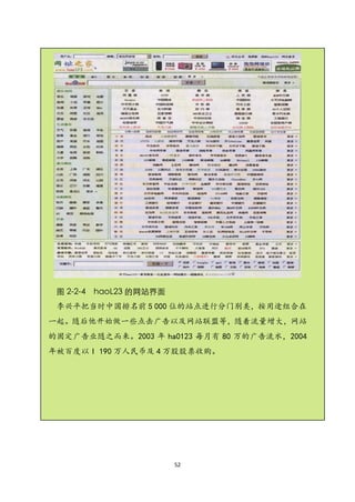 图 2-2-4 haoL23 的网站界面
 李兴平把当时中国排名前 5 000 位的站点进行分门别类，按用途组合在
一起。随后他开始做一些点击广告以及网站联盟等，随着流量增大，网站
的固定广告业随之而来。2003 年 ha0123 每月有 80 万的广告流水，2004
年被百度以 I 190 万人民币及 4 万股股票收购。




                        52
 