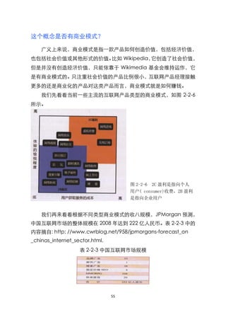 这个概念是否有商业模式？

    广义上来说，商业模式是指一款产品如何创造价值，包括经济价值，
也包括社会价值或其他形式的价值。比如 Wikipedia，它创造了社会价值，
但是并没有创造经济价值，只能依靠于 Wikimedia 基金会维持运作，它
是有商业模式的。只注重社会价值的产品比例很小，互联网产品经理接触
更多的还是商业化的产品对这类产品而言，商业模式就是如何赚钱。
    我们先看看当前一些主流的互联网产品类型的商业模式，如图 2-2-6
所示。




                                     图 2-2-6 2C 盈利是指向个人
                                     用户( consumer)收费，2B 盈利
                                     是指向企业用户
                                      (husiness)收费

    我们再来看看根据不同类型商业模式的收八规模，JPMorgan 预测，
中国互联网市场的整体规模在 2008 年达到 222 亿人民币。表 2-2-3 中的
内容摘自: http: //www.cwrblog.net/958/jpmorgans-forecast_on
_chinas_internet_sector.html.
                   表 2-2-3 中国互联网市场规模




                                55
 