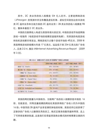 其中，2C 类业务的收入规模是 l24 亿人民币，主要是网络游戏
（JPMorgan 的预测中并没有覆盖虚拟形象、虚拟空间装扮这些非游戏
类 2C 盈利业务和无线方面的 2C 盈利业务） 2B 类业务的收八规模是 98
                        ：
亿，整体来看低于 2C 类业务。
   中国的互联网收人构成与美国有很大的区别，中国的游戏市场是网络
游戏一枝独秀（电视游戏市场的规模受盗版所拖累），而美国的电视游戏
和街机游戏都非常发达，网络游戏只占整个游戏市场的 4%左右，2008 年
美国网络游戏的规模大约是 17 亿美元，远远低于其 234 亿美元的广告收
入，见表 2-2-4，摘自 IABInternet Advertising Revenue Report (2009
年 3 月).




   美国的网民数量与中国相当，互联网广告的收入规模却是中国的 16
倍，也就是说，同等流量规模的网站在美国获得的广告收入约为中国的
16 倍。中国学的 2B 盈利产品享受濒死体验的时候，美国老师已经获得了
足够多的广告收入以雇佣优秀的员工，购买足够多的服务器和带宽，走上
了可持续发展的轨道，这是我们在借鉴美国商业模式的时候需要注意的问
题，


                            56
 
