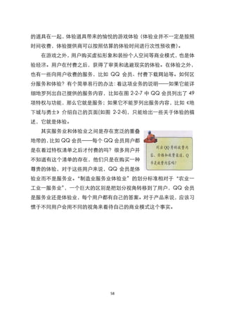 的道具在一起，体验道具带来的愉悦的游戏体验（体验业并不一定是按照
时间收费，体验提供商可以按照估算的体验时间进行次性预收费）。
  在游戏之外，用户购买虚拟形象和装扮个人空间等商业模式，也是体
验经济。用户在付费之后，获得了审美和逃避现实的体验。在体验之外，
也有一些向用户收费的服务，比如 QQ 会员、付费下载网站等。如何区
分服务和体验？有个简单易行的办法：看这项业务的说明——如果它能详
细地罗列出自己提供的服务内容，比如在图 2-2-7 中 QQ 会员列出了 49
项特权与功能，那么它就是服务；如果它不能罗列出服务内容，比如《地
下城与勇士》介绍自己的页面(如图 2-2-8)，只能给出一些关于体验的描
述，它就是体验。
  其实服务业和体验业之间是存在宽泛的重叠
地带的，比如 QQ 会员——每个 QQ 会员用户都
是在看过特权清单之后才付费的吗？很多用户并
不知道有这个清单的存在，他们只是在购买一种
尊贵的体验，对于这些用户来说，QQ 会员是体
验业而不是服务业。‚制造业服务业体验业‛的划分标准相对于‚农业一
工业一服务业‛，一个巨大的区别是把划分视角转移到了用户，QQ 会员
是服务业还是体验业，每个用户都有自己的答案。对于产品来说，应该习
惯于不同用户会用不同的视角来看待自己的商业模式这个事实。




                   58
 