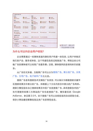为什么可以向企业用户收钱?

  企业需要通过一些媒体渠道向潜在用户传递一些信息，让用户来购买
他们的产品、服务或体验，这个传递信息的过程就是广告，帮助这些公司
做广告的媒体就可以收取广告服务费。没错，媒体提供的是明码标价的服
务。
  从广告形式来看，互联网广告可以分为搜索广告，展示类广告，分类
广告、引导广告、电子邮件广告五大类。
  搜索广告是有搜索技术支撑的广告类型，可以细分为根据搜索关键字
在搜索结果页中展示的广告，和根据上下文在内容页中展示的广告两种。
搜索引擎投放在自己搜索结果页中的广告是搜索广告，具有搜索技术的广
告代理提供给第三方网站的广告也是搜索广告，譬如著名的 Google
AdSense，参见图 2-2-9。由于搜索广告可以自助投放而自动获取分成，
很多小网站最初都靠投放这类广告获得现金流。




                  59
 