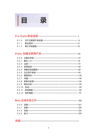 Pre-Alpha 职业选择……………………………………………………      7

 0.1.0    关于互联网产品经理……………………………………………… 8
 0.1.l    职业测试……………………………………………………………15
 0.1.2    第三宇宙速度………………………………………………………18


Alpha 创建互联网产品…………………………………………………26
 0.2.0    从概念开始……………………………………………………………27
 0.2.1    概念 2.0………………………………………………………………33
 0.2.2    过滤……………………………………………………………………41
 0.2.3    获得投资………………………………………………………………69
 0.2.4    把概念变成图纸………………………………………………………82
 0.2.5    关注用户体验…………………………………………………………94
 0.2.6    管理项目………………………………………………………………130
 0.2.7    沟通……………………………………………………………………140
 0.2.8    检查与处理……………………………………………………………155
 0.2.9    网站分析………………………………………………………………159
 0.2.10    拉动………………………………………………………………… 169
 0.2.11    持续更新…………………………………………………………… 182
 0.2.12    竞争情报…………………………………………………………… 191


Beta 主线任务之外………………………………………………………        200

 0.3.0    逆境……………………………………………………………………201
 0.3.1    创新……………………………………………………………………209
 0.3.2    自省……………………………………………………………………222
 0.3.3    练习……………………………………………………………………229


资源………………………………………………………………………………

                       6
 