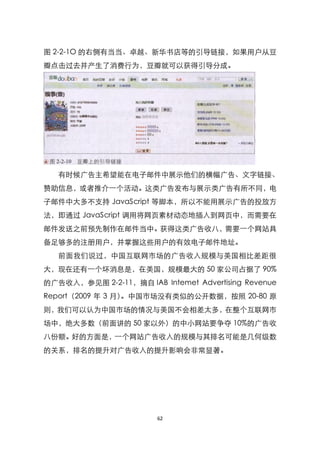 图 2-2-1O 的右侧有当当、卓越、新华书店等的引导链接，如果用户从豆
瓣点击过去并产生了消费行为，豆瓣就可以获得引导分成。




   有时候广告主希望能在电子邮件中展示他们的横幅广告、文字链接、
赞助信息，或者推介一个活动。这类广告发布与展示类广告有所不同，电
子邮件中大多不支持 JavaScript 等脚本，所以不能用展示广告的投放方
法，即通过 JavaScript 调用将网页素材动态地插入到网页中，而需要在
邮件发送之前预先制作在邮件当中。获得这类广告收八，需要一个网站具
备足够多的注册用户，并掌握这些用户的有效电子邮件地址。
   前面我们说过，中国互联网市场的广告收入规模与美国相比差距很
大，现在还有一个坏消息是，在美国，规模最大的 50 家公司占据了 90%
的广告收入，参见图 2-2-11，摘自 IAB Intemet Advertising Revenue
Report（2009 年 3 月）。中国市场没有类似的公开数据，按照 20-80 原
则，我们可以认为中国市场的情况与美国不会相差太多，在整个互联网市
场中，绝大多数（前面讲的 50 家以外）的中小网站要争夺 10%的广告收
八份额。好的方面是，一个网站广告收入的规模与其排名可能是几何级数
的关系，排名的提升对广告收入的提升影响会非常显著。




                        62
 