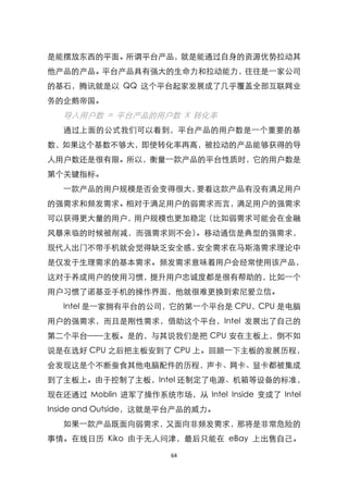 是能摆放东西的平面。所谓平台产品，就是能通过自身的资源优势拉动其
他产品的产品。平台产品具有强大的生命力和拉动能力，往往是一家公司
的基石，腾讯就是以 QQ 这个平台起家发展成了几乎覆盖全部互联网业
务的企鹅帝国。
  导入用户数 = 平台产品的用户数 X 转化率
  通过上面的公式我们可以看到，平台产品的用户数是一个重要的基
数，如果这个基数不够大，即使转化率再高，被拉动的产品能够获得的导
人用户数还是很有限。所以，衡量一款产品的平台性质时，它的用户数是
第个关键指标。
  一款产品的用户规模是否会变得很大，要看这款产品有没有满足用户
的强需求和频发需求。相对于满足用户的弱需求而言，满足用户的强需求
可以获得更大量的用户，用户规模也更加稳定（比如弱需求可能会在金融
风暴来临的时候被削减，而强需求则不会）。移动通信是典型的强需求，
现代人出门不带手机就会觉得缺乏安全感，安全需求在马斯洛需求理论中
是仅发于生理需求的基本需求。频发需求意味着用户会经常使用该产品，
这对于养成用户的使用习惯，提升用户忠诚度都是很有帮助的，比如一个
用户习惯了诺基亚手机的操作界面，他就很难更换到索尼爱立信。
  Intel 是一家拥有平台的公司，它的第一个平台是 CPU，CPU 是电脑
用户的强需求，而且是刚性需求，借助这个平台，Intel 发展出了自己的
第二个平台——主板。是的，与其说我们是把 CPU 安在主板上，倒不如
说是在选好 CPU 之后把主板安到了 CPU 上。回顾一下主板的发展历程，
会发现这是个不断蚕食其他电脑配件的历程，声卡、网卡、显卡都被集成
到了主板上。由于控制了主板，Intel 还制定了电源、机箱等设备的标准，
现在还通过 Moblin 进军了操作系统市场，从 Intel Inside 变成了 Intel
Inside and Outside，这就是平台产品的威力。
  如果一款产品既面向弱需求，又面向非频发需求，那将是非常危险的
事情。在线日历 Kiko 由于无人问津，最后只能在 eBay 上出售自己。

                      64
 