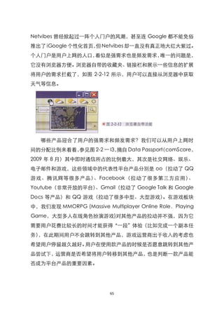 Netvibes 曾经掀起过一阵个人门户的风潮，甚至连 Google 都不能免俗
推出了 iGoogle 个性化首页， Netvibes 却一直没有真正地大红大紫过。
                  但
个人门户是用户上网的人口，看似是强需求也是频发需求，唯一的问题是，
它没有浏览器方便。浏览器自带的收藏夹、链接栏和展示一些信息的扩展
将用户的需求拦截了，如图 2-2-12 所示，用户可以直接从浏览器中获取
天气等信息。




   哪些产品迎合了用户的强需求和频发需求？我们可以从用户上网时
间的分配比例来看看，参见图 2-2 一 I3，摘自 Data Passport
                                     （comScore，
2009 年 8 月）其中即时通信所占的比例最大，其次是社交网络、娱乐、
电子邮件和游戏，这些领域中的代表性平台产品分别是 oo（拉动了 QQ
游戏、腾讯网等很多产品）、Facebook（拉动了很多第三方应用）、
Youtube（非常开放的平台）、Gmail（拉动了 Google Talk 和 Google
Docs 等产品）和 QQ 游戏（拉动了很多中型、大型游戏）。在游戏板块
中，我们发现 MMORPG (Massive Multiplayer Online Role．Playing
Game，大型多人在线角色扮演游戏)对其他产品的拉动并不强，因为它
需要用户花费比较长的时间才能获得‚一段‛体验（比如完成一个副本任
务），在此期间用户不会跳转到其他产品，游戏运营商出于收入的考虑也
希望用户停留越久越好。用户在使用款产品的时候是否愿意跳转到其他产
品尝试下，运营商是否希望将用户转移到其他产品，也是判断一款产品能
否成为平台产品的重要因素。




                          65
 