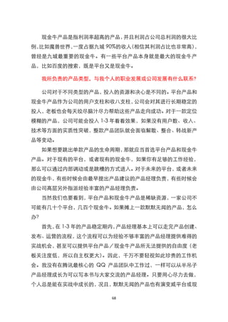 现金牛产品是指利润率超高的产品，并且利润占公司总利润的很大比
例，比如魔兽世界，一度占据九城 90%的收人（相信其利润占比也非常高），
曾经是九城最重要的现金牛。有一些平台产品本身就是最大的现金牛产
品，比如百度的搜索，既是平台又是现金牛。

  我所负责的产品类型，与我个人的职业发展或公司发展有什么联系?

  公司对于不同类型的产品，投入的资源和决心是不同的。平台产品和
现金牛产品作为公司的用户支柱和收八支柱，公司会对其进行长期稳定的
投人，老板也会每天绞尽脑汁尽力帮助这些产品走向成功。对于一款定位
模糊的产品，公司可能会投入 1-3 年看看效果，如果没有用户数、收入、
技术等方面的实质性突破，整款产品团队就会面临解散、整合、转战新产
品等变动。
  如果想要跳出单款产品的生命周期，那就应当首选平台产品和现金牛
产品。对于现有的平台，或者现有的现金牛，如果你有足够的工作经验，
那么可以通过内部调动或是跳槽的方式进入。对于未来的平台，或者未来
的现金牛，有些时候会由最早提出产品建议的产品经理负责，有些时候会
由公司高层另外指派经验丰富的产品经理负责。
  当然我们也要看到，平台产品和现金牛产品是稀缺资源，一家公司不
可能有几十个平台，几百个现金牛。如果摊上一款默默无闻的产品，怎么
办？
  首先， 1-3 年的产品稳定期内，
     在             产品经理基本上可以走完产品创建、
发布、运营的流程，这个流程可以为经验不够丰富的产品经理提供难得的
实战机会，甚至可以提供平台产品／现金牛产品所无法提供的自由度（老
板关注度低，所以自主权更大）。因此，千万不要轻视如此珍贵的工作机
会。我没有在腾讯最核心的 QQ 产品团队中工作过，一样可以从半吊子
产品经理成长为可以写本书与大家交流的产品经理。只要用心尽力去做，
个人总是能在实战中成长的，况且，默默无闻的产品也有演变威平台或现

                 68
 