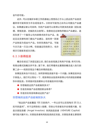 金牛的可能。
  此外，可以在做好本职工作的基础上想想自己手头上的这款产品是否
最终有可能转变为平台或现金牛。分析好可能性之后向公司提出产品建
议，如果建议被公司采纳，你的产品就可以获得公司更多的资源（团队规
模、营销资源、老板的关注度等）。我曾经见过架构师提出产品建议，进
而负责了一个服务公司内部需求的平台产品，我
还见过支撑性部门提出产品建议，进而将一款新
产品转型为现金牛产品。你所负责的产品，可能
今天只是一只丑小鸭，但是通过你的努力，也许
明天它就能变成白天鹅。

0.2.3 获得投资
  概念在经过了多层过滤之后，我们会发现真正有用户价值、有可行性、
有商业模式的概念并不多。接下来，我们带着杀出重围的概念进入执行的
第二步——找到实现这个概念所需的投资。
 如果投资来自干你自己，如何获得投资就不是一个问题。如果投资来自
于其他人，我们可以简化一下，把获得创业投资和获得公司内部投资都看
作外部投资。你将面对投资都和公司老板的共同问题。
  ◆ 你想做的这款产品能做到多大？
  ◆ 你是否具备产品经理的职业修养？
  ◆ 你是否在有效地推动这款产品？

你想做的这款产品能做到多大

  ‚我这款产品能覆盖 100 万的用户，一年以后可以实现每月 20 万人
民币的盈利‛，对于这样的收入规模，你的公司老板也许会很感兴趣，但
是天使投资都（Angel Investors）和风险投资者（VENTURE Capital）
很可能兴趣不大。天使投资者和风险投资的区别是，天使投资者主要使用


                      69
 