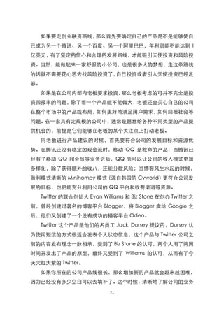 如果要走创业融资路线，那么首先要确定自己的产品是不是能够使自
己成为另一个腾讯、另一个百度、另一个阿里巴巴，年利润能不能达到 I
亿美元，有了坚定的信心和合理的发展路线，才能吸引天使投资和风险投
资。当然，能做起来一家舒服的小公司，也是很多人的梦想，走这条路线
的话就不需要花心思去找风险投资了，自己投资或者引入天使投资已经足
够。
  如果是在公司内部向老板要求投资，那么老板考虑的可并不完全是投
资回报率的问题，除了看一个产品能不能做大，老板还会关心自己的公司
在整个市场中的产品线布局，如何更好地满足用户需求，如何回报社会等
问题。在一家具有定规模的公司中，通常是愿意给各种不同类型的产品提
供机会的，前提是它们能够在老板的某个关注点上打动老板。
  向老板进行产品建议的时候，首先要符合公司的发展目标和资源优
势。在腾讯还没有稳定的现金流时，移动 QQ 是救命的产品：当腾讯已
经有了移动 QQ 和会员等业务之后，QQ 秀可以让公司的收入模式更加
多样化，除了获得额外的收八，还能分散风险；当博客风生水起的时候，
盈利模式清晰的 Minihompy 模式（源自韩国的 Cyworid）更符合公司发
展的目标，也更能充分利用公司的 QQ 平台和收费渠道等资源。
  Twitter 的联合创始人 Evan Williams 和 Biz Stone 在创办 Twitter 之
前，曾经创建过著名的博客平台 Blogger，将 Blogger 卖给 Google 之
后，他们又创建了一个没有成功的播客平台 Odeo。
  Twitter 这个产品是他们的名员工 Jack Dorsey 提议的，Dorsey 认
为使用短信的方式很适合发表个人状态信息，这个产品与 Twitter 公司之
前的内容发布理念一脉相承，受到了 Biz Stone 的认可，两个人用了两周
时间开发出了产品的原型，最终又受到了 Williams 的认可，从而有了今
天大红大紫的 Twitter。
  如果你所在的公司产品线很长，那么增加新的产品就会越来越困难，
因为已经没有多少空白可以去填补了。这个时候，清晰地了解公司的业务

                          71
 