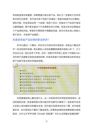 布局就显得非常重要，如果要建立独立的产品，那么它一定要处于业务布
局中的空白地带，而不是为某个现有产品增加一项新功能就可以代替的。
很有可能，你会面临这样一个处境，找到了空白，但是这个产品却不是自
己最想做的。要不要去做这个产品需要你自己判断，但是从你决定要做这
个产品那刻开始，希望你不要抱有不情愿的态度，因为只有全身心地投入
到产品中，才能将产品做好。

你是否具备产品经理的职业修养？

  你可以提出一个概念，你也可以为其寻求外部投资，但是这个概念并
不一定会轮到你来做。每天都有人在四处嚷嚷我要做中国的 xxX 了，几个
月过去之后，他们没有了声音，另外一些默不作声的人发布了中国的 xxx。
当你把产品提案交给投资者的时候，你是否具备产品经理的职业修养是这
款产品能不能交给你来做的前提。




  你想要做的核心概念是什么，这一点很容易向外部投资者讲明白，经
过前面的过滤，投资者的绝大部分疑问你也都可以解答了。投资者不会花
太多的心思纠缠在你的概念本身，因为他们花再多时间去了解，也不能预
测未来，也不能把这个概念了解成现实。如果投资者的兜里都揣着水晶球
的话，为什么不早早买断 Google 的股票？为什么没有躲过金融风暴？


                  72
 