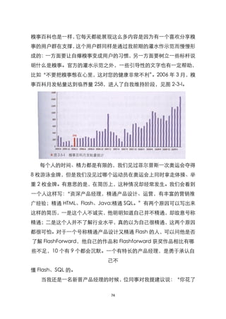 糗事百科也是一样，它每天都能展现这么多内容是因为有一个喜欢分享糗
事的用户群在支撑，这个用户群同样是通过我前期的灌水作示范而慢慢形
成的：一方面要让自爆糗事变成用户的习惯，另一方面要树立一些标杆说
明什么是糗事。官方的灌水示范之外，一些引导性的文字也有一定帮助，
比如‚不要把糗事憋在心里，这对您的健康非常不利‛。2006 年 3 月，糗
事百科月发帖量达到临界量 258，进人了自我维持阶段，见图 2-3-l。




  每个人的时间、精力都是有限的，我们见过菲尔普斯一次奥运会夺得
8 枚游泳金牌，但是我们没见过哪个运动员在奥运会上同时拿走体操、举
重 2 枚金牌。有意思的是，在简历上，这种情况却经常发生。我们会看到
一个人这样写：‚资深产品经理，精通产品设计、运营，有丰富的营销推
广经验；精通 HTML、Flash、Java;精通 SQL。‛有两个原因可以写出来
这样的简历，一是这个人不诚实，他明明知道自己并不精通，却故意号称
精通；二是这个人并不了解行业水平，真的以为自己很精通，这两个原因
都很可怕。对于一个号称精通产品设计又精通 Flash 的人，可以问他是否
了解 FlashForward，他自己的作品和 Flashforward 获奖作品相比有哪
些不足，10 个有 9 个都会沉默。一个有特长的产品经理，是勇于承认自
                     己不
懂 Flash、SQL 的。
   当我还是一名新晋产品经理的时候，位同事对我提建议说：‚你花了

                     74
 