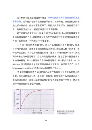 关于焦点小组我学到的第一课是，用户的历史行为比他们当前的意愿
更有价值，比如用户可能会说他想要羊肉串口味的牙膏，但是当你真的给
他这样一款产品，他却不愿意买单了。而用户的历史行为，特别是消费行
为，是真实发生过的，更能代表他们的真实意愿。
   对于不确定的交互设计，可用性测试(usability testing)是将其确定下
来的非常有效的方法。可用性测试是指在产品设计过程中被用来改善易用
性的一系列方法，它包含 3 个主要步骤。
   (1)寻找一些有代表性的用户，符合产品潜在用户条件的用户。如果
目标用户是儿童，那就不要找老奶奶过来测试。测试的人数不用太多，当
一款产品的用户群特征非常相近的时候，比如目标用户是高中教师，测试
5 个代表性用户就足够了。当款产品的用户很多，形成了多个差异化非常
大的用户群时，每个人群测试 3 个用户就足够了，从人机交互博士 Jakob
Nielsen 提出的可用性问题发现率曲线中就可看出，参见图 2-3-3，引自
http://www.useit.com/alertbox/20000319.htmJ.
   (2)请这些具有代表性的用户在产品或产品原型（可以是画在纸上的
原型，也可以是可运行的）上完成一些任务。比如你的产品可以满足用户
发帖交流的需求，那么分配给测试用户的任务就是发表一个帖子，然后找
到一个感兴趣的帖子进行回复。




                             76
 