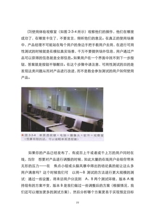 (3)使用体验观察室（如图 2-3-4 所示）观察他们的操作，他们在哪里
成功了，在哪里卡住了，不要发言，倾听他们的意见。在真正的使用场景
中，产品经理不可能站在每个用户的身边手把手教用户去用，在进行可用
性测试的时候就是在模拟真实场景，千万不要提供场外信息，用户通过产
品可以获得的信息就是全部信息。如果用户在一个界面中找不到下一步按
钮，答案就是按钮不够醒目。在这个步骤中请注意，可用性测试的目的是
发现这类问题从而对产品进行改进，而不是教会参加测试的用户如何使用
产品。




  如果你的产品已经发布了，有成百上千或者成千上万的用户同时在
线，当你 想要对产品进行调整的时候，如此大量的在线用户会给你带来
无形的压力——在   焦点小组或头脑风暴中得出的结论真的能让这么多
用户满意吗？这个时候我们可   以用～B 测试的方法进行更大规模的测
试：通过一些设臵，将来访用户分流到     A、B 两个测试环境，版本 A 维
持现有的方案不变，版本 B 是我们做过一些调整后的方案（根据情况，我
们还可以增加更多的测试方案），然后分析哪个方案更易于实现预定目标

                 77
 