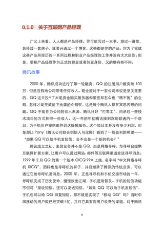 广义上来看，人人都是产品经理。你可能写过一本书，烧过一道菜，
装修过一套房子，或者开通过一个博客，这些都是你的产品。你为了完成
这些产品所经历的一系列过程和职业产品经理的工作并没有太大区别。但
是，要把产品经理作为正式的职业或者创业身份，又的确有些不同。

腾讯故事

  2000 年，腾讯成功进行了第一轮融资，QQ 的注册用户数突破 100
万，但是没有给公司带来任何收入。现金流对于一家公司来说是至关重要
的，QQ 这只投^了大笔资金购买服务器和带宽却怎么也‚喂不饱‛的企
鹅，怎样才能变威能下金蛋的企鹅呢，这是每个腾讯人都在冥思苦想的问
题。QQ 不能作为公司的收入来源，腾讯只好‚打零工‛，用承包一些技
术项目的方式获得一些收入。这一年的年初腾讯接到深圳联通的一个项
目：为手机用户提供邮件到达提醒服务。这个项目本身没有多少利润，但
是却让 Pony（腾讯公司联合创始人马化腾）看到了一线盈利的希望——
‚如果 QQ 可以给手机发短信，会不会是一个新的机会？‛
  腾讯成立之初，主营业务并不是 QQ，而是网络寻呼，为寻呼台提供
互联网扩展方案，让用户可以通过网站、邮件等互联网渠道发送寻呼消息。
1999 年 2 月 QQ 的第一个版本 OlCQ 99A 上线，名字叫‚中文网络寻呼
机 0ICQ‛，图标也是寻呼机的样子，并且继承了腾讯的传统业务，可以
通过它给寻呼机发消息。2000 年，正是寻呼机和手机交接市场的一年，
寻呼机完成了历史使命，慢慢淡出江湖，手机逐渐普及。手机的短信功能
不但可‚接收短信，还可以发送短信，‚如果 QQ 可以给手机发短信‛，
手机也可以给 QQ 回复短信，那不就是实现了‚移动 QQ‛吗？当时中
国移动的用户数已经突破 l 亿，并且它具有向用户收费的渠道，对于腾讯


                     8
 