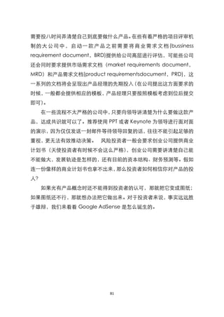需要投八时间弄清楚自己到底要做什么产品。在些有着严格的项目评审机
制 的 大 公 司 中 ， 启 动 一 款 产 品 之 前 需 要 将 商 业 需 求 文 档 (bussiness
requirement document，BRD)提供给公司高层进行评估，可能些公司
还会同时要求提供市场需求文档（market requirements document，
MRD）和产品需求文档(product requirementsdocument，PRD)，这
一系列的文档将会呈现出产品经理的先期投入（在公司提出这方面要求的
时候，一般都会提供相应的模板，产品经理只要按照模板考虑到位后提交
即可）。
   在一些流程不太严格的公司中，只要向领导讲清楚为什么要做这款产
品，达成共识就可以了。推荐使用 PPT 或者 Keynote 为领导进行面对面
的演示，因为仅仅发送一封邮件等待领导回复的话，往往不能引起足够的
重视，更无法有效推动决策。 风险投资者一般会要求创业公司提供商业
计划书（天使投资者有时候不会这么严格），创业公司需要讲清楚自己能
不能做大，发展轨迹是怎样的，还有目前的资本结构、财务预测等。假如
连一份像样的商业计划书也拿不出来，那么投资者如何相信你对产品的投
人？
   如果光有产品概念时还不能得到投资者的认可，那就把它变成图纸；
如果图纸还不行，那就想办法把它做出来。对于投资者来说，事实远远胜
于雄辩，我们来看看 Google AdSense 是怎么诞生的。




                            81
 