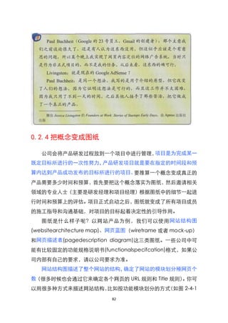 0.2.4 把概念变成图纸

   公司会将产品研发过程放到一个项目中进行管理，项目是为完成某一
既定目标所进行的一次性努力，产品研发项目就是要在指定的时间段和预
算内达到产品成功发布的目标所进行的项目。要推算一个概念变成真正的
产品需要多少时间和预算，首先要把这个概念落实为图纸，然后邀请相关
领域的专业人士（主要是研发经理和项目经理）根据图纸中的细节一起进
行时间和预算上的评估。项目正式启动之后，图纸就变成了所有项目成员
的施工指导和沟通基础，对项目的目标起着决定性的引导作用。
   图纸是什么样子呢？以网站产品为例，我们可以使用网站结构图
(websitearchitecture map)、网页蓝图（wiretrame 或者 mock-up）
和网页描述表(pagedescription diagram)这三类图纸。一些公司中可
能有比较固定的功能规格说明书(functionalspecifcation)格式，如果公
司内部有自己的要求，请以公司要求为准。
   网站结构图描述了整个网站的结构，确定了网站的模块划分殛网页个
数（很多时候也会通过它来确定各个网页的 URL 规则和 Title 规则）。你可
以用很多种方式来描述网站结构，比如按功能模块划分的方式（如图 2-4-1
                         82
 