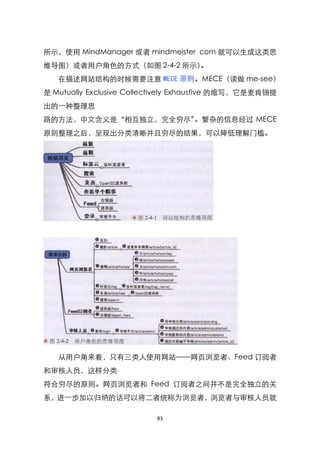 所示，使用 MindManager 或者 mindmeister com 就可以生成这类思
维导图）或者用户角色的方式（如图 2-4-2 所示）。
   在描述网站结构的时候需要注意 MECE 原则。MECE（读做 me-see）
是 Mutually Exclusive Collectively Exhaustive 的缩写，它是麦肯锡提
出的一种整理思
路的方法，中文含义是‚相互独立，完全穷尽‛。繁杂的信息经过 MECE
原则整理之后，呈现出分类清晰并且穷尽的结果，可以降低理解门槛。




   从用户角来看，只有三类人使用网站——网页浏览者、Feed 订阅者
和审核人员，这样分类
符合穷尽的原则。网页浏览者和 Feed 订阅者之间并不是完全独立的关
系，进一步加以归纳的话可以将二者统称为浏览者，浏览者与审核人员就

                          83
 
