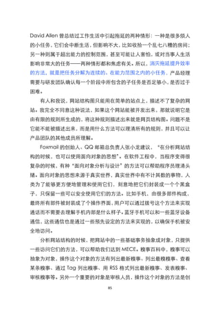 David Allen 曾总结过工作生活中引起拖延的两种情形：一种是很多烦人
的小任务，它们会中断生活，但影响不大，比如收拾一个乱七八糟的房间；
另一种则属于超出能力的控制范围，甚至可能让人害怕，或对当事人生活
影响非常大的任务——两种情形都和焦虑有关。所以，消灭拖延提升效率
的方法，就是把任务分解为连续的、在能力范围之内的小任务，产品经理
需要与研发团队确认每一个阶段中所包含的子任务是否足够小，是否过于
困难。
  有人和我说，网站结构图只能用在简单的站点上，描述不了复杂的网
站。我完全不同意这种说法，如果这个网站能被开发出来，那就说明它是
由有限的规则所生成的，将这种规则描述出来就是网页结构图。问题不是
它能不能被描述出来，而是用什么方法可以理清所有的规则，并且可以让
产品团队的其他成员所理解。
  Foxmail 的创始人、QQ 邮箱总负责人张小龙建议，‚在分析网站结
构的时候，也可以使用面向对象的思想‛。在软件工程中，当程序变得很
复杂的时候，有种‚面向对象分析与设计‛的方法可以帮助程序员理清头
绪。面向对象的思想来源于真实世界，真实世界中有不计其数的事物，人
类为了能够更方便地管理和使用它们，刻意地把它们封装成一个个黑盒
子，只保留一些可以安全使用它们的方法。比如手机，由很多部件构成，
最终所有部件被封装成了个操作界面，用户可以通过拨号这个方法来实现
通话而不需要去理解手机内部是什么样子。蓝牙手机可以和一些蓝牙设备
通信，这些通信也是通过一些预先设定的方法来实现的，以确保手机被安
全地访问。
  分析网站结构的时候，把网站中的一些基础事务抽象成对象，只提供
一些访问它们的方法，可以帮助我们达到 MECE。糗事百科中，糗事可以
抽象为对象，操作这个对象的方法有列出最新糗事、列出最糗糗事、查看
某条糗事、通过 Tag 列出糗事、用 RSS 格式列出最新糗事、发表糗事、
审核糗事等。另外一个重要的对象是审核人员，操作这个对象的方法是创

                  85
 