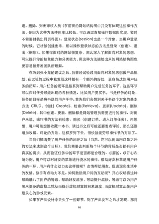 建、删除、列出审核人员（在前面的网站结构图中并没有体现这些操作方
法，是因为这些方法使用率比较低，可以通过直接操作数据库实现，暂时
不需要封装出网页界面）。登录状态(session)也是一个对象，当用户登录
的时候，它才被创建出来，所以操作登录状态的方法是登录（创建）、退
出（删除）。如果你面对的网站很复杂，那么深入了解面向对象的思想，
可以提升你的抽象能力和分类能力，用这种方法描绘出来的网站结构图也
更容易被开发团队所理解。
  在听到张小龙的建议之后，我曾经试验过用面向对象的思想做产品规
划，在试验的过程中我发现这样做有一个额外的好处           更容易达到用户任
务的闭环。用户任务的闭环是指系列帮助用户完成任务的环节，这些环节
可以应对任务可能出现的各种情况。比如用户要买书，书是任务的对象，
任务的目标是将书送到用户手中。首先我们会想到关于书这个对象的基本
方法 CRUD，创建( Create)、检索(Retrieve)、更新(Update)、删除
(Delete)，其中创建、更新、删除都是网站管理员需要进行的操作。对用
户来说，操作书的方法有检索、购买（创建订单，进入订单任务），再想
想，用户可能想要收藏一本书，读过书之后可能还要发表评论，那么还要
增加收藏、评论的方法，这样罗列下去，很快就能穷尽操作书的方法了。
  当我们搞清楚了用户任务的闭环之后（当然，你可以用面向对象之外
的方法来达到这个目标），我们需要去判断每个环节的背后是否都有用户
真实的需求，从而验证任务中的环节是否都是合理的、必要的。以开心农
场为例，用户可以对好友的菜地进行浇水的操作，帮助好友种莱是用户任
务的一环，用户有什么动力去这样做呢？友情帮助朋友，促进现实生活中
的友情，似乎有点动力不足。如何鼓励用户间的互助呢？开心农场将这种
帮助融八了用户的等级，帮助好友越多，等级提升越快，等级可以为用户
带来更多的虚拟土地从而提升虚拟财富的积累速度，而虚拟财富正是用户
最关心的游戏元素。
  如果在产品设计中丢失了一些环节，到了产品发布之后才发现，那将

                      86
 