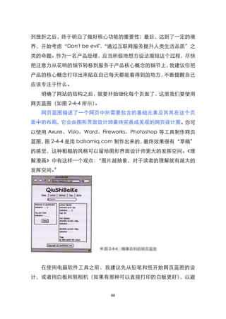 列挫折之后，终于明白了做好核心功能的重要性；最后，达到了一定的境
界，开始考虑‚Don't be evil".‚通过互联网服务提升人类生活品质‛之
类的命题。作为一名产品经理，应当积极地想方设法缩短这个过程，尽快
把注意力从花哨的细节转移到服务于产品核心概念的细节上，我建议你把
产品的核心概念打印出来贴在自己每天都能看得到的地方，不断提醒自己
应该专注于什么。
   明确了网站的结构之后，就要开始细化每个页面了，这里我们要使用
网页蓝图（如图 2-4-4 所示）。
   网页蓝图描述了一个网页中所需要包含的基础元素及其其在这个页
面中的布局，它会由图形界面设计师最终完善成美观的网页设计图。你可
以使用 Axure、Visio、Word、Fireworks、Photoshop 等工具制作网页
蓝图， 2-4-4 是用 balsamiq.com 制作出来的，
   图                            最终效果很有‚草稿‛
的感觉，这种粗糙的风格可以留给图形界面设计师更大的发挥空间。《理
解漫画》中有这样一个观点：‚图片越抽象，对于读者的理解就有越大的
发挥空间。‛




   在使用电脑软件工具之前，我建议先从铅笔和纸开始网页蓝图的设
计，或者用白板和照相机（如果有那种可以直接打印的白板更好），以避


                       88
 