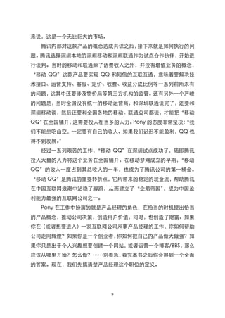 来说，这是一个无比巨大的市场。
  腾讯内部对这款产品的概念达成共识之后，接下来就是如何执行的问
题。腾讯选择深圳本地的深圳移动和深圳联通作为试点合作伙伴，开始进
行谈判。当时的移动和联通除了话费收入之外，并没有增值业务的概念，
‚移动 QQ‛这款产品要实现 QQ 和短信的互联互通，意味着要解决技
术接口、运营支持、客服、定价、收费、收益分成比例等一系列前所未有
的问题，这其中还要涉及物价局等第三方机构的监管。还有另外一个严峻
的问题是，当时全国没有统一的移动运营商，和深圳联通谈完了，还要和
深圳移动谈，然后还要和全国各地的移动、联通公司都谈，才能把‚移动
QQ‛在全国铺开，这需要投人相当多的人力。Pony 的态度非常坚决：
                                 ‚我
们不能坐吃山空，一定要有自己的收人。如果我们迟迟不能盈利，QQ 也
得不到发展。‛
  经过一系列艰苦的工作，‚移动 QQ‛在深圳试点成功了，随即腾讯
投人大量的人力将这个业务在全国铺开。在移动梦网成立的早期，‚移动
QQ‛的收入一度占到其总收人的一半，也成为了腾讯公司的第一桶金。
‚移动 QQ‛是腾讯的重要转折点，它所带来的稳定的现金流，帮助腾讯
在中国互联网浪潮中站稳了脚踉，从而建立了‚企鹅帝国‛，成为中国盈
利能力最强的互联网公司之一。
  Pony 在工作中扮演的就是产品经理的角色，在恰当的时机提出恰当
的产品概念，推动公司决策，创造用户价值，同时，也创造了财富。如果
你在（或者想要进入）一家互联网公司从事产品经理的工作，你如何帮助
公司走向辉煌？如果你是一个创业者，你如何把自己的产品做大做强？如
果你只是出于个人兴趣想要创建一个网站，或者运营一个博客/BBS，那么
应该从哪里开始？怎么做？……别着急，看完本书之后你会得到一个全面
的答案。现在，我们先搞清楚产品经理这个职位的定义。




                  9
 