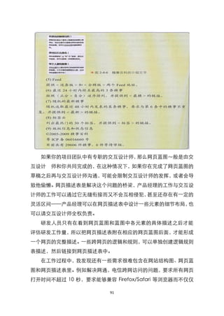 如果你的项目团队中有专职的交互设计师，那么网页蓝图～般是由交
互设计 师和你共同完成的，在这种情况下，如果你在完成了网页蓝图的
草稿之后再与交互设计师沟通，可能会限制交互设计师的发挥，或者会导
致他偷懒。网页描述表是解决这个问题的桥梁，产品经理的工作与交互设
计师的工作可以通过它无缝衔接而又不会互相侵犯，甚至还存在有一定的
灵活区间——产品经理可以在网页描述表中设计一些元素的细节布局，也
可以请交互设计师全权负责。
  研发人员只有在看到网页蓝图和蓝图中各元素的具体描述之后才能
评估研发工作量，所以把网页描述表附在相应的网页蓝图后面，才能形成
一个网页的完整描述。一些跨网页的逻辑和规则，可以单独创建逻辑规则
表描述，然后链接到网页描述表中。
  在工作过程中，我发现还有一些需求很难包含在网站结构图、网页蓝
图和网页描述表里。例如解决网通，电信跨网访问的问题，要求所有网页
打开时间不超过 10 秒，要求能够兼容 Firefox/Safari 等浏览器而不仅仅

                    91
 